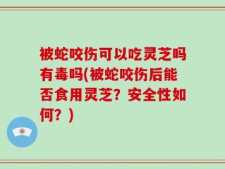被蛇咬伤可以吃灵芝吗有毒吗(被蛇咬伤后能否食用灵芝？安全性如何？)
