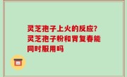 灵芝孢子上火的反应？灵芝孢子粉和胃复春能同时服用吗
