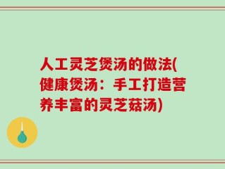 人工灵芝煲汤的做法(健康煲汤：手工打造营养丰富的灵芝菇汤)