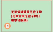 芝圣堂破壁灵芝孢子粉(芝圣堂灵芝孢子粉打破市场瓶颈)