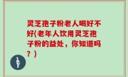 灵芝孢子粉老人喝好不好(老年人饮用灵芝孢子粉的益处，你知道吗？)