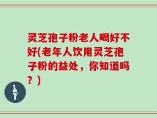 灵芝孢子粉老人喝好不好(老年人饮用灵芝孢子粉的益处，你知道吗？)