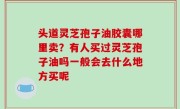 头道灵芝孢子油胶囊哪里卖？有人买过灵芝孢子油吗一般会去什么地方买呢