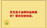 灵芝孢子油哪种品牌最好？看完你就知道。