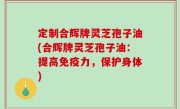 定制合辉牌灵芝孢子油(合辉牌灵芝孢子油：提高免疫力，保护身体)