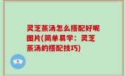 灵芝蒸汤怎么搭配好呢图片(简单易学：灵芝蒸汤的搭配技巧)