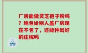 厂房能做灵芝孢子粉吗？地包给别人盖厂房现在不包了，还能种出好的庄稼吗