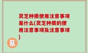 灵芝种质使用注意事项是什么(灵芝种质的使用注意事项及注意事项)