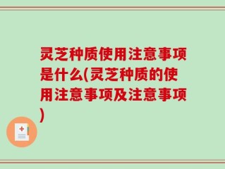 灵芝种质使用注意事项是什么(灵芝种质的使用注意事项及注意事项)