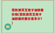 慧致源灵芝孢子油胶囊价格(慧致源灵芝孢子油胶囊的售价是多少？)