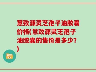 慧致源灵芝孢子油胶囊价格(慧致源灵芝孢子油胶囊的售价是多少？)