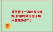 灵芝孢子一次吃多少克好(合适的灵芝孢子摄入量是多少？)