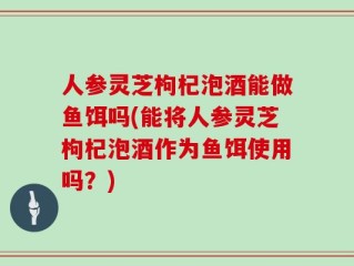 人参灵芝枸杞泡酒能做鱼饵吗(能将人参灵芝枸杞泡酒作为鱼饵使用吗？)