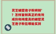 灵芝破壁孢子粉辨别'？怎样鉴别真正的有效成份和纯度高的破壁灵芝孢子粉在哪能买到