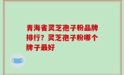 青海省灵芝孢子粉品牌排行？灵芝孢子粉哪个牌子最好