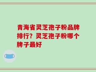 青海省灵芝孢子粉品牌排行？灵芝孢子粉哪个牌子最好