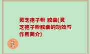 灵芝孢子粉 胶囊(灵芝孢子粉胶囊的功效与作用简介)