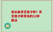 清水县灵芝孢子粉？灵芝孢子粉煲汤的12种做法