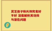 灵芝孢子粉片剂究竟好不好 深度解析其功效与潜在问题