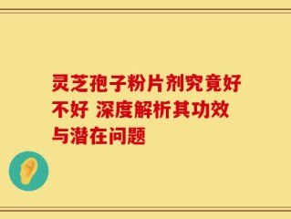 灵芝孢子粉片剂究竟好不好 深度解析其功效与潜在问题