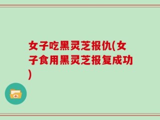 女子吃黑灵芝报仇(女子食用黑灵芝报复成功)