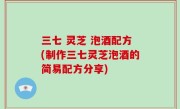 三七 灵芝 泡酒配方(制作三七灵芝泡酒的简易配方分享)