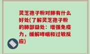 灵芝孢子粉对肺有什么好处(了解灵芝孢子粉的肺部益处：增强免疫力，缓解哮喘和过敏反应)