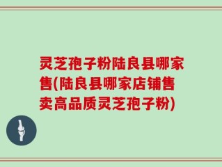 灵芝孢子粉陆良县哪家售(陆良县哪家店铺售卖高品质灵芝孢子粉)