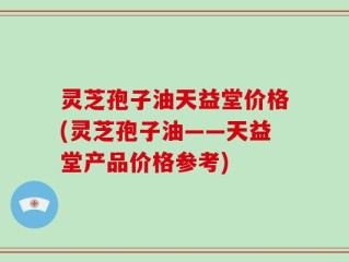 灵芝孢子油天益堂价格(灵芝孢子油——天益堂产品价格参考)