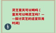 灵芝夏天可以喝吗 (夏天可以喝灵芝吗？——探讨灵芝的适宜饮用时间)