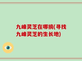 九峰灵芝在哪摘(寻找九峰灵芝的生长地)