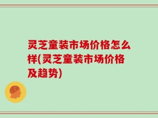 灵芝童装市场价格怎么样(灵芝童装市场价格及趋势)
