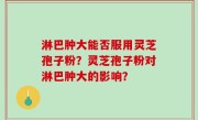 淋巴肿大能否服用灵芝孢子粉？灵芝孢子粉对淋巴肿大的影响？