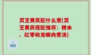 灵芝黄芪配什么煮(灵芝黄芪搭配推荐：粳米、红枣和龙眼肉煮汤)
