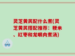 灵芝黄芪配什么煮(灵芝黄芪搭配推荐：粳米、红枣和龙眼肉煮汤)