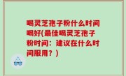 喝灵芝孢子粉什么时间喝好(最佳喝灵芝孢子粉时间：建议在什么时间服用？)