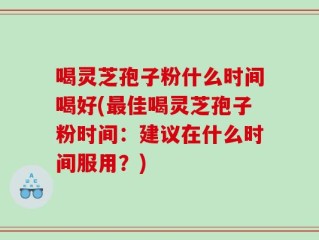 喝灵芝孢子粉什么时间喝好(最佳喝灵芝孢子粉时间：建议在什么时间服用？)