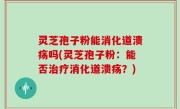 灵芝孢子粉能消化道溃疡吗(灵芝孢子粉：能否治疗消化道溃疡？)