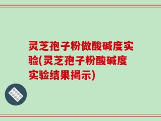 灵芝孢子粉做酸碱度实验(灵芝孢子粉酸碱度实验结果揭示)