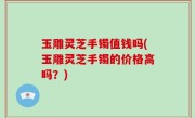 玉雕灵芝手镯值钱吗(玉雕灵芝手镯的价格高吗？)