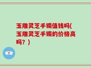 玉雕灵芝手镯值钱吗(玉雕灵芝手镯的价格高吗？)