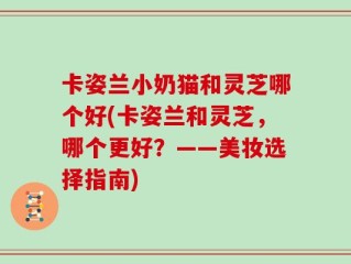 卡姿兰小奶猫和灵芝哪个好(卡姿兰和灵芝，哪个更好？——美妆选择指南)