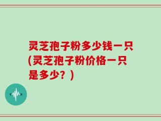灵芝孢子粉多少钱一只(灵芝孢子粉价格一只是多少？)