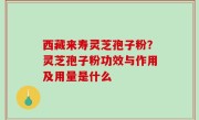 西藏来寿灵芝孢子粉？灵芝孢子粉功效与作用及用量是什么