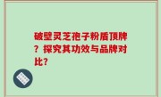 破壁灵芝孢子粉盾顶牌？探究其功效与品牌对比？
