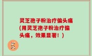 灵芝孢子粉治疗偏头痛(用灵芝孢子粉治疗偏头痛，效果显著！)