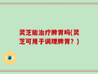 灵芝能治疗脾胃吗(灵芝可用于调理脾胃？)
