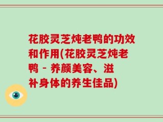 花胶灵芝炖老鸭的功效和作用(花胶灵芝炖老鸭 - 养颜美容、滋补身体的养生佳品)