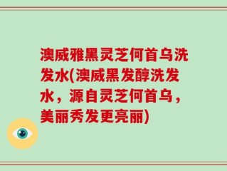 澳威雅黑灵芝何首乌洗发水(澳威黑发醇洗发水，源自灵芝何首乌，美丽秀发更亮丽)