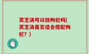 灵芝汤可以放枸杞吗(灵芝汤是否适合搭配枸杞？)